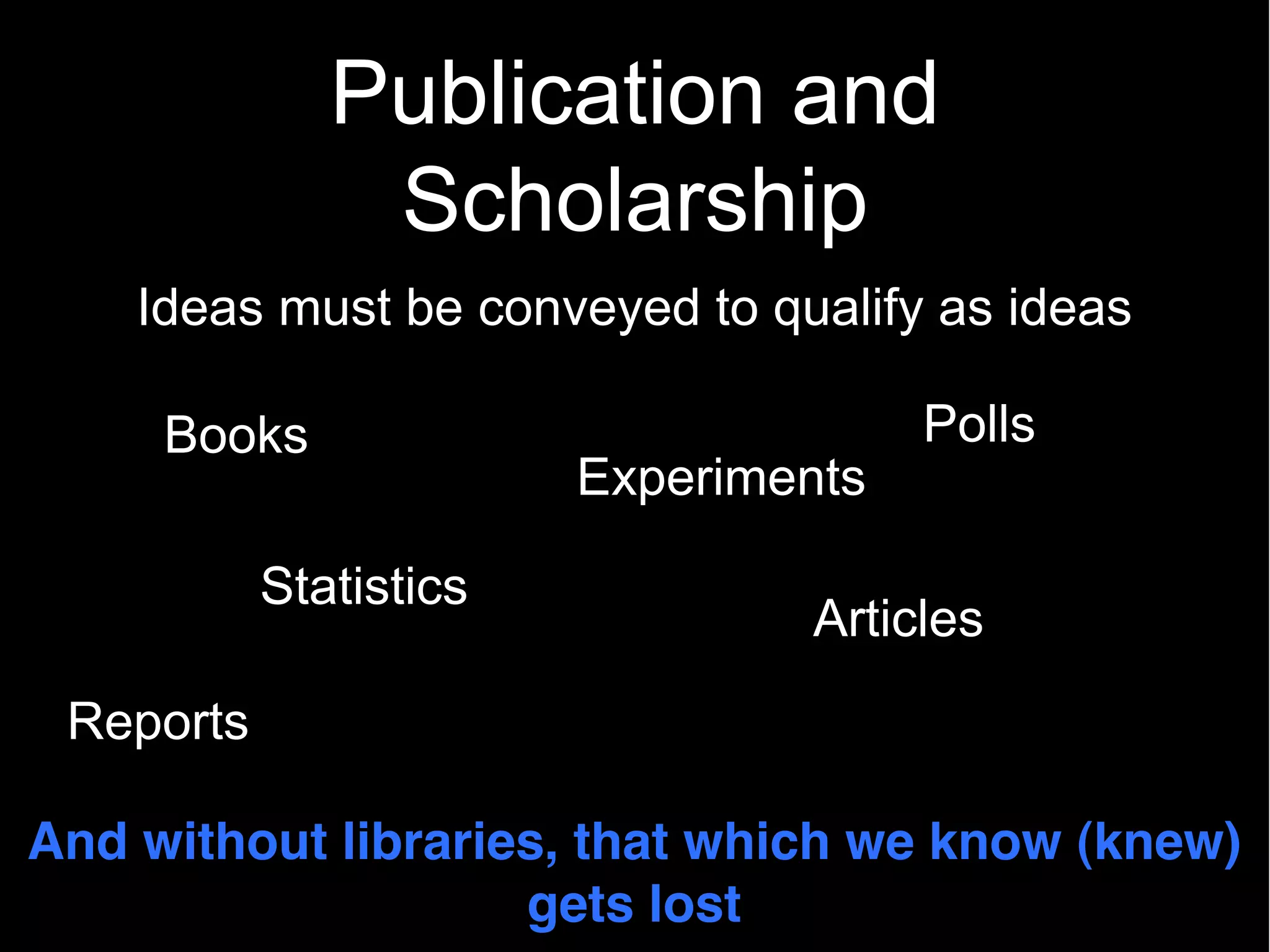 Publication and
               Scholarship
    Ideas must be conveyed to qualify as ideas

     Books                            Polls
                        Experiments

           Statistics
                                Articles
 Reports

And without libraries, that which we know (knew)
                    gets lost
 