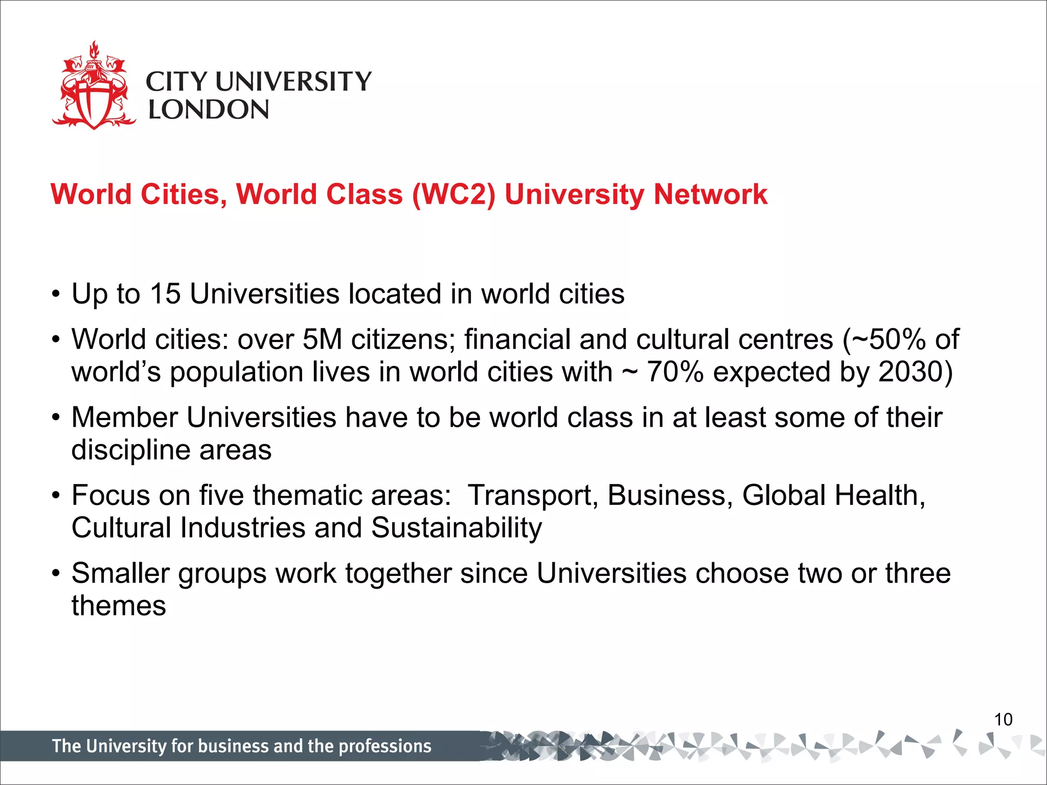 World Cities, World Class (WC2) University Network Up to 15 Universities located in world cities World cities: over 5M citizens; financial and cultural centres (~50% of world’s population lives in world cities with ~ 70% expected by 2030) Member Universities have to be world class in at least some of their discipline areas Focus on five thematic areas:  Transport, Business, Global Health, Cultural Industries and Sustainability Smaller groups work together since Universities choose two or three themes 