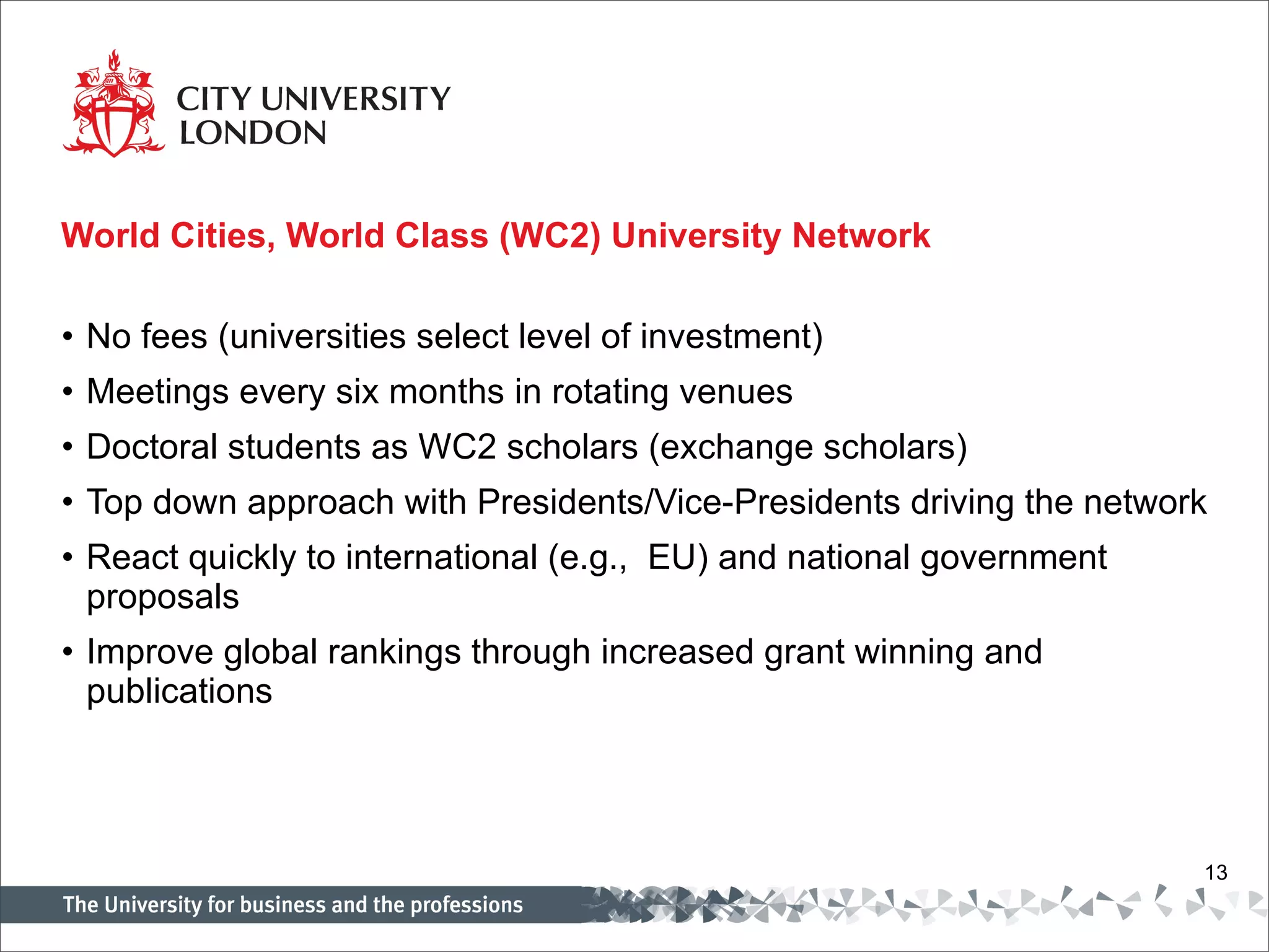 World Cities, World Class (WC2) University Network No fees (universities select level of investment) Meetings every six months in rotating venues Doctoral students as WC2 scholars (exchange scholars) Top down approach with Presidents/Vice-Presidents driving the network React quickly to international (e.g.,  EU) and national government proposals Improve global rankings through increased grant winning and publications 