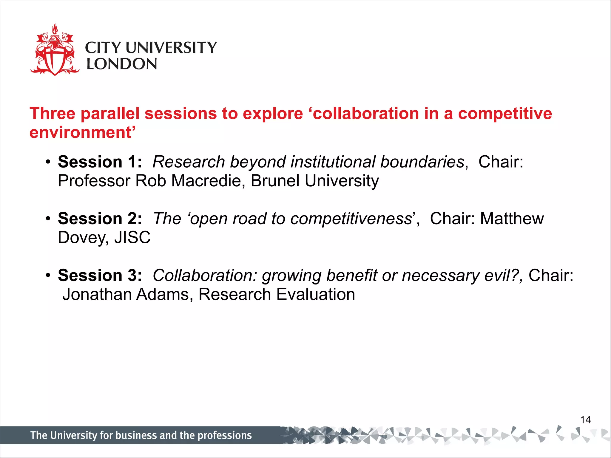 Three parallel sessions to explore ‘collaboration in a competitive environment’   Session 1:   Research beyond institutional boundaries ,  Chair: Professor Rob Macredie, Brunel University   Session 2:   The ‘open road to competitiveness ’,  Chair: Matthew Dovey, JISC   Session 3:   Collaboration: growing benefit or necessary evil?,  Chair:  Jonathan Adams, Research Evaluation   