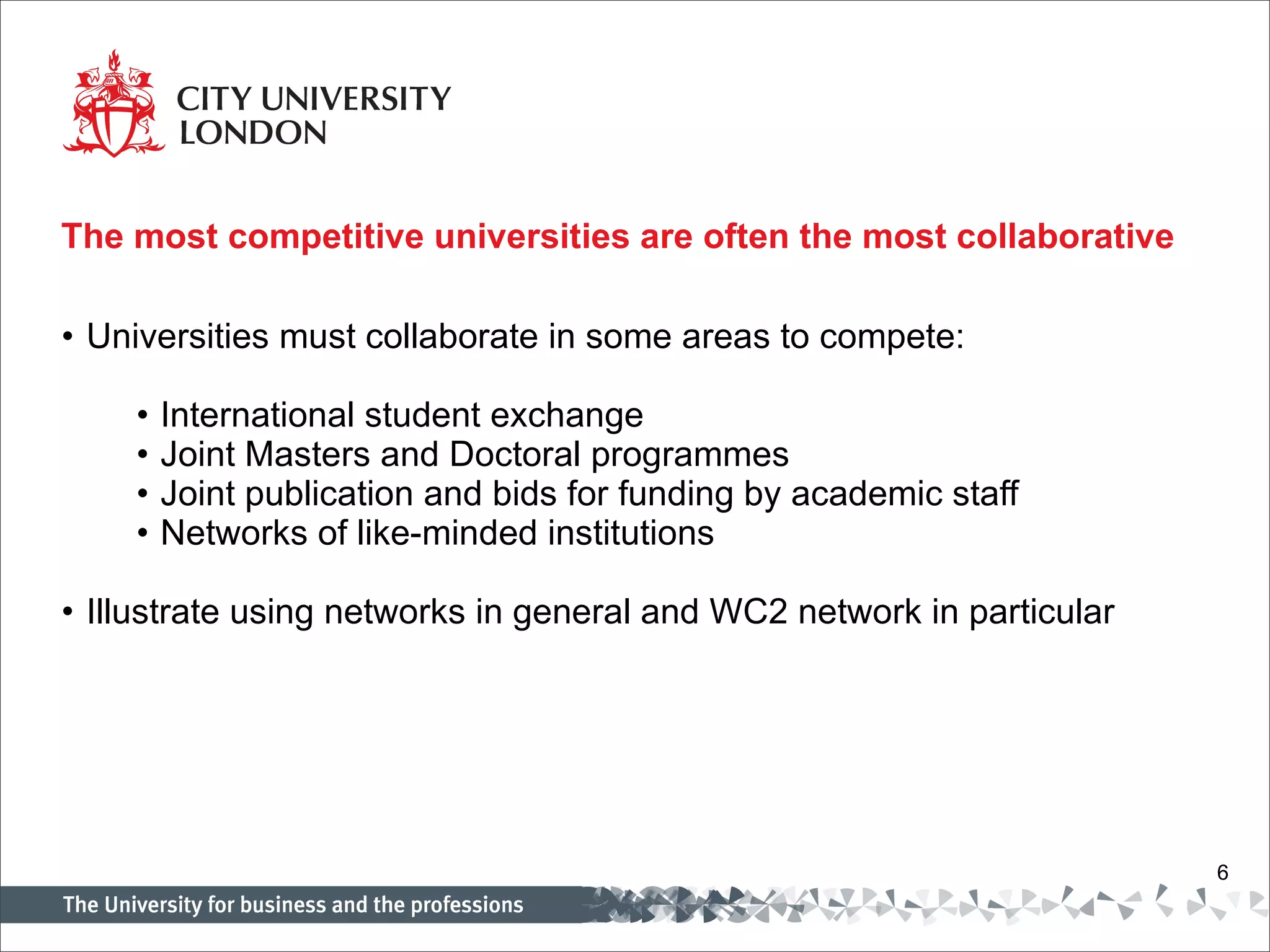The most competitive universities are often the most collaborative  Universities must collaborate in some areas to compete:   International student exchange Joint Masters and Doctoral programmes Joint publication and bids for funding by academic staff Networks of like-minded institutions   Illustrate using networks in general and WC2 network in particular 