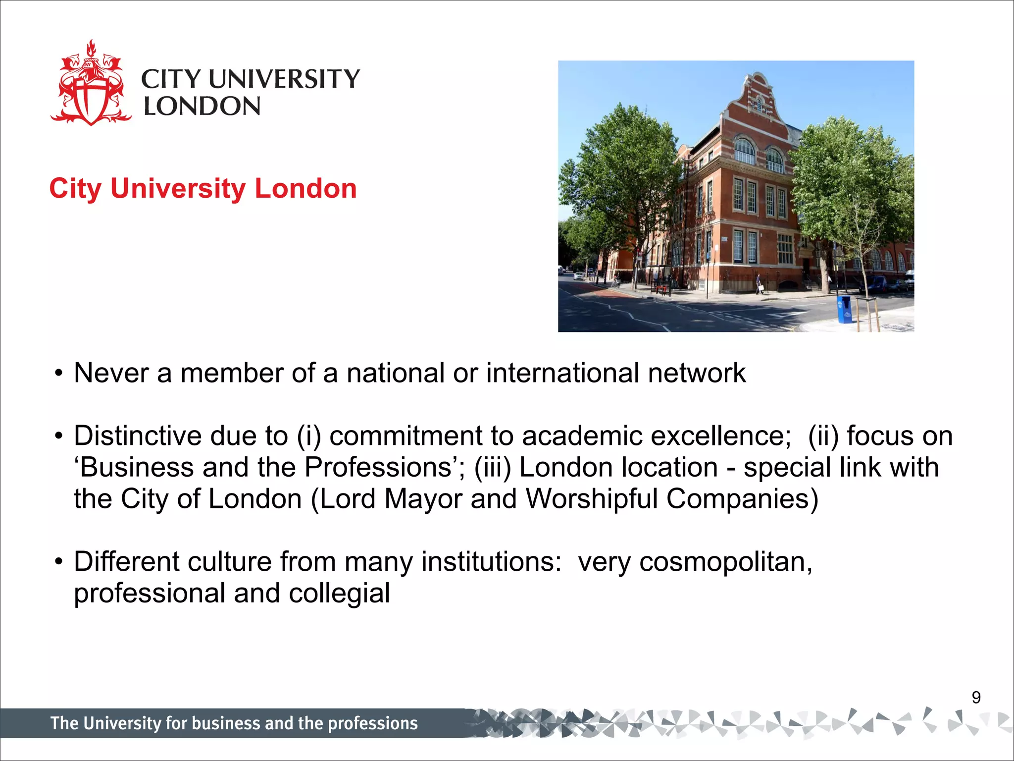 City University London Never a member of a national or international network Distinctive due to (i) commitment to academic excellence;  (ii) focus on ‘Business and the Professions’; (iii) London location - special link with the City of London (Lord Mayor and Worshipful Companies) Different culture from many institutions:  very cosmopolitan, professional and collegial 