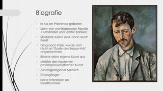 Biografie
 in Aix-en-Provence geboren
 Sohn von wohlhabender Familie
(Huthändler und später Bankier)
 Studierte zuerst Jura, dann auch
Kunst
 Ging nach Paris, wurde dort
nicht an "École des Beaux-Arts"
angenommen
 Bildete seine eigene Kunst aus
 Meister der modernen
postimpressionistischen Kunst
 Zurückgezogener Mensch
 Einzelgänger
 keine Interessen an
Kunsttrummel
 