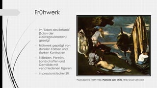 Frühwerk
 im "Salon des Refusés"
(Salon der
Zurückgewiesenen)
gezeigt
 Frühwerk geprägt von
dunklen Farben und
starken Kontrasten
 Stillleben, Porträts,
Landschaften und
Gemälde mit
verschiedenen Figuren
 Impressionistischer Stil
Paul Cézanne (1839-1936), Pastorale oder Idylle, 1870, Öl auf Leinwand
 