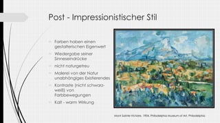 Post - Impressionistischer Stil
 Farben haben einen
gestalterischen Eigenwert
 Wiedergabe seiner
Sinneseindrücke
 nicht naturgetreu
 Malerei von der Natur
unabhängiges Existierendes
 Kontraste (nicht schwarz-
weiß) von
Farbbewegungen
 Kalt - warm Wirkung
Mont Sainte-Victoire, 1904, Philadelphia Museum of Art, Philadelphia
 
