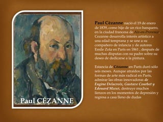 Paul Cézanne nació el 19 de enero
de 1839, como hijo de un rico banquero,
en la ciudad francesa de Aix-en-Provence.
Cezanne desarrolla interés artístico a
una edad temprana y se une a su
compañero de infancia y de autores
Emile Zola en París en 1861 , después de
muchas disputas con su padre sobre su
deseo de dedicarse a la pintura.

Paul CÉZANNE

Estancia de Cézanne en París duró sólo
seis meses. Aunque atraídos por las
formas de arte más radical en París,
admirar las obras innovadoras de
Eugène Delacroix, Gustave Courbet y
Edouard Manet, destruye muchos
lienzos en los momentos de depresión y
regresa a casa lleno de dudas

 
