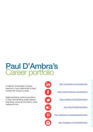 A collection of career examples I have
implemented or been involved with
during my career.
Please note for confidentiality purposes
many of the specific results cannot be
shared as they are confidential.
LinkedIn Professional Proﬁle
Facebook personal proﬁle
Photo portfolio on Flickr
Instagram portfolio
Paul D’Ambra’s
Career portfolio
 