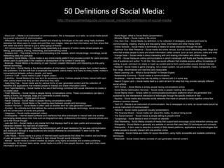 50 Definitions of Social Media:
                                                         http://thesocialmediaguide.com/social_media/50-definitions-of-social-media



- About.com – Media is an instrument on communication, like a newspaper or a radio, so social media would          - Marta Kagan -What is Social Media (presentation)
be a social instrument of communication                                                                            - Michelle Digital – Social media is life online
- Affilorama - Social media is content created and shared by individuals on the web using freely available         - One Zero One – Social Media, by definition, is the collection of strategies, practices and tools for
websites that allow users to create and post their own images, video and text information and then share that      communicating, creating, sharing and discussing news, information and other media online
with either the entire internet or just a select group of friends
                                                                                                                   - Online Schools – Social media is technically a means for social interaction through the web
- AG Communications Group – Social media essentially is a category of online media where people are
talking, participating, sharing, networking, and bookmarking online                                                - Optimize Your Web Presence – Social media are online venues, such as social networking sites, blogs and
- Answers.com – The online forms of communicating to the masses, which include blogs, microblogs, social           wikis that enable people to store and share information called content, such as text, pictures, video and links
networking sites and podcasts                                                                                      - Orange Soda – Social media is about interacting with and sharing information with others online
- BlackBox Social Media – Social media is any online media platform that provides content for users and also       - ProPR – Social media are online communications in which individuals shift fluidly and flexibly between the
allows users to participate in the creation or development of the content in some way                              role of audience and author. To do this, they use social software that enables anyone without knowledge of
- Briancee - Social Media is the sharing of user (human) created information and interacting on-line using         coding, to post, comment on, share or mash up content and to form communities around shared interests
Internet technology
                                                                                                                   - Radian6 - Social media is game changing, not a closed system, not just another media, transparent, more
- Brian Solis – Social Media is the democratization of information, transforming people from content readers
into publishers. It is the shift from a broadcast mechanism, one-to-many, to a many-to-many model, rooted in       than blogs, decentralized and real-time and measurable
conversations between authors, people, and peers                                                                   - Rapid Learning Life – What is Social Media? In Simple English
- Common Craft – Social media in plain English (video)                                                             - Relationship Economy – Social media is communications
- CubixDev - Social Media is the new term for socialising online. It allows people to freely interact with each    - Scobleizer - Internet media that has the ability to interact with it in some way
other online where-ever they are and whenever they want                                                            - Search Engine Land – Social media itself is a catch-all term for sites that may provide radically different
- Daily Blog Tips - Social media are the various forms of user generated content and the collection of             social actions
websites and applications that enables people to interact and share information online
                                                                                                                   - SEO Zodiac – Social Media is simply people having conversations online
- Duct Tape Marketing – Social media is the use of technology combined with social interaction to create or
co-create value                                                                                                    - Social Media Optimization Services – Social media is people meeting other people
- Fresh Networks – Social media is people having conversations online. These conversations can take a              - Social Media Vision – Simply refers to communication/publication platforms which are generated and
variety of forms; for example, blogs and comments or photo sharing                                                 sustained by the interpersonal interaction of individuals through the specific medium or tool
- Get a Social Boost – Digital word of mouth                                                                       - Squidoo - Social media also includes social networks that insist on people to come together online that
- Harish Dabasia – Social media is people having conversations online                                              shares a common interest
- Health is Social – Social Media is the meeting place between people and technology
                                                                                                                   - Tech ER – Media is an instrument of communication, like a newspaper or a radio, so social media would be
- Hudson Horizons – Social Media is often used as another term for user-generated content
- iContact - An umbrella term that defines the various activities that integrate technology, social interaction,   a social instrument of communication
and the construction of words and pictures                                                                         - Telezent - Social media explained visually (presentation)
- Integrasco – Social media explained (video)                                                                      - The Financial Brand – Social media isn’t about the media, it’s about being social
- Investopedia – Internet-based software and interfaces that allow individuals to interact with one another,       - The Social Election – Social media is people talking to people online
exchanging details about their lives such as biographical data, professional information, personal photos and      - Tjongolongo - Social Media is word of mouth on steroids
up-to-the-minute thought                                                                                           - Web1Marketing - Social Media consists of media that support and encourage social interaction among user
- Just Ask Kim – Social media is any media form that displays itself to an open public and encourages
                                                                                                                   - Webgeekly - Social Media is generally any website or service that uses Web 2.0 techniques and concepts
interaction between the host and all observers
- Kyle David Group – Social media is the technological path of least resistance for two-way communication          - Webopedia – A term used to describe a variety of Web-based platforms, applications and technologies that
and distribution through a large audience who would otherwise be unconnected if it were not for the                enable people to socially interact with one another online
technological medium                                                                                               - Wikipedia - Social media are media for social interaction, using highly accessible and scalable publishing
- Luke Hayes – Social media is a group of Internet-based applications that allow the creation and exchange         techniques
of user generated content. This content is then shared through social interaction                                  - WiseGeek - Social media mainly consists of user-generated Internet content
- Mahalo - Social media is content created by people using highly accessible and scalable publishing
technologies. At its most basic sense, social media is a shift in how people discover, read and share news,
information and content
 