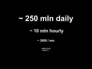 ~ 250 mln daily
   ~ 10 mln hourly
      ~ 3000 / sec

        what is it all
         about ?...
 