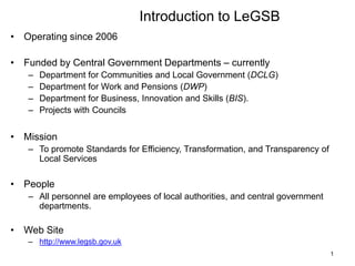 Introduction to LeGSB
• Operating since 2006
• Funded by Central Government Departments – currently
– Department for Communities and Local Government (DCLG)
– Department for Work and Pensions (DWP)
– Department for Business, Innovation and Skills (BIS).
– Projects with Councils
• Mission
– To promote Standards for Efficiency, Transformation, and Transparency of
Local Services
• People
– All personnel are employees of local authorities, and central government
departments.
• Web Site
– http://www.legsb.gov.uk
1
 