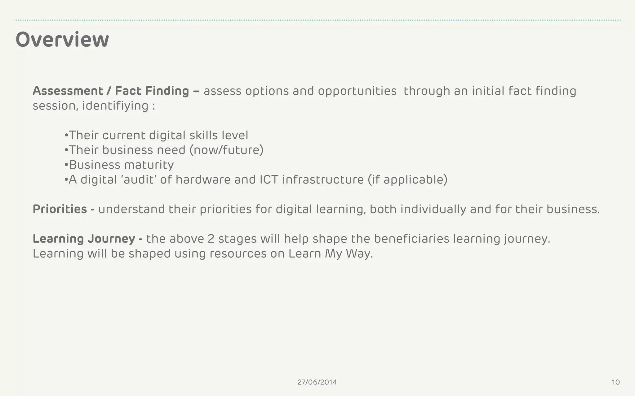 Overview
27/06/2014 10
Assessment / Fact Finding – assess options and opportunities through an initial fact finding
session, identifiying :
•Their current digital skills level
•Their business need (now/future)
•Business maturity
•A digital ‘audit’ of hardware and ICT infrastructure (if applicable)
Priorities - understand their priorities for digital learning, both individually and for their business.
Learning Journey - the above 2 stages will help shape the beneficiaries learning journey.
Learning will be shaped using resources on Learn My Way.
 