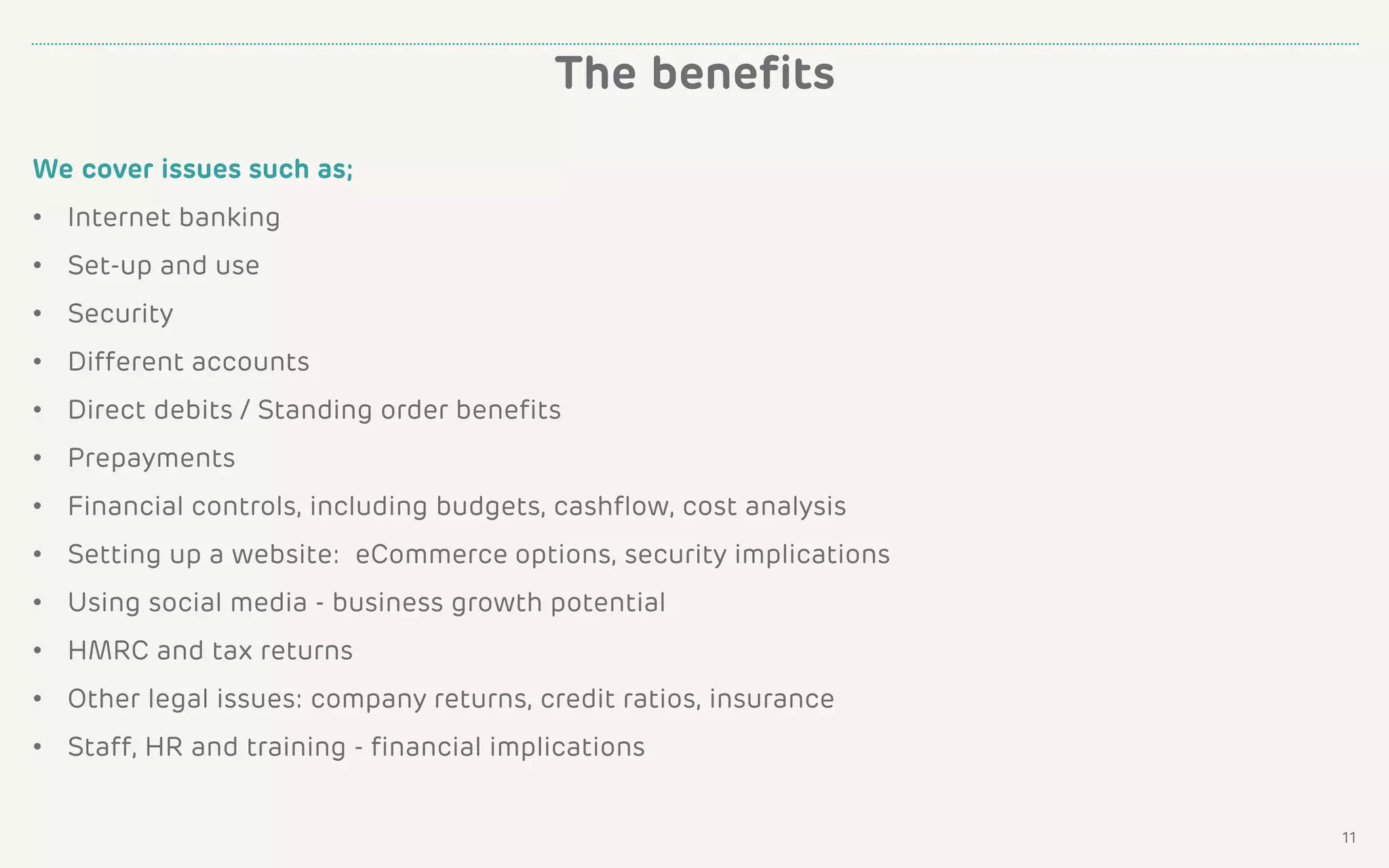 We cover issues such as;
• Internet banking
• Set-up and use
• Security
• Different accounts
• Direct debits / Standing order benefits
• Prepayments
• Financial controls, including budgets, cashflow, cost analysis
• Setting up a website: eCommerce options, security implications
• Using social media - business growth potential
• HMRC and tax returns
• Other legal issues: company returns, credit ratios, insurance
• Staff, HR and training - financial implications
The benefits
11
 