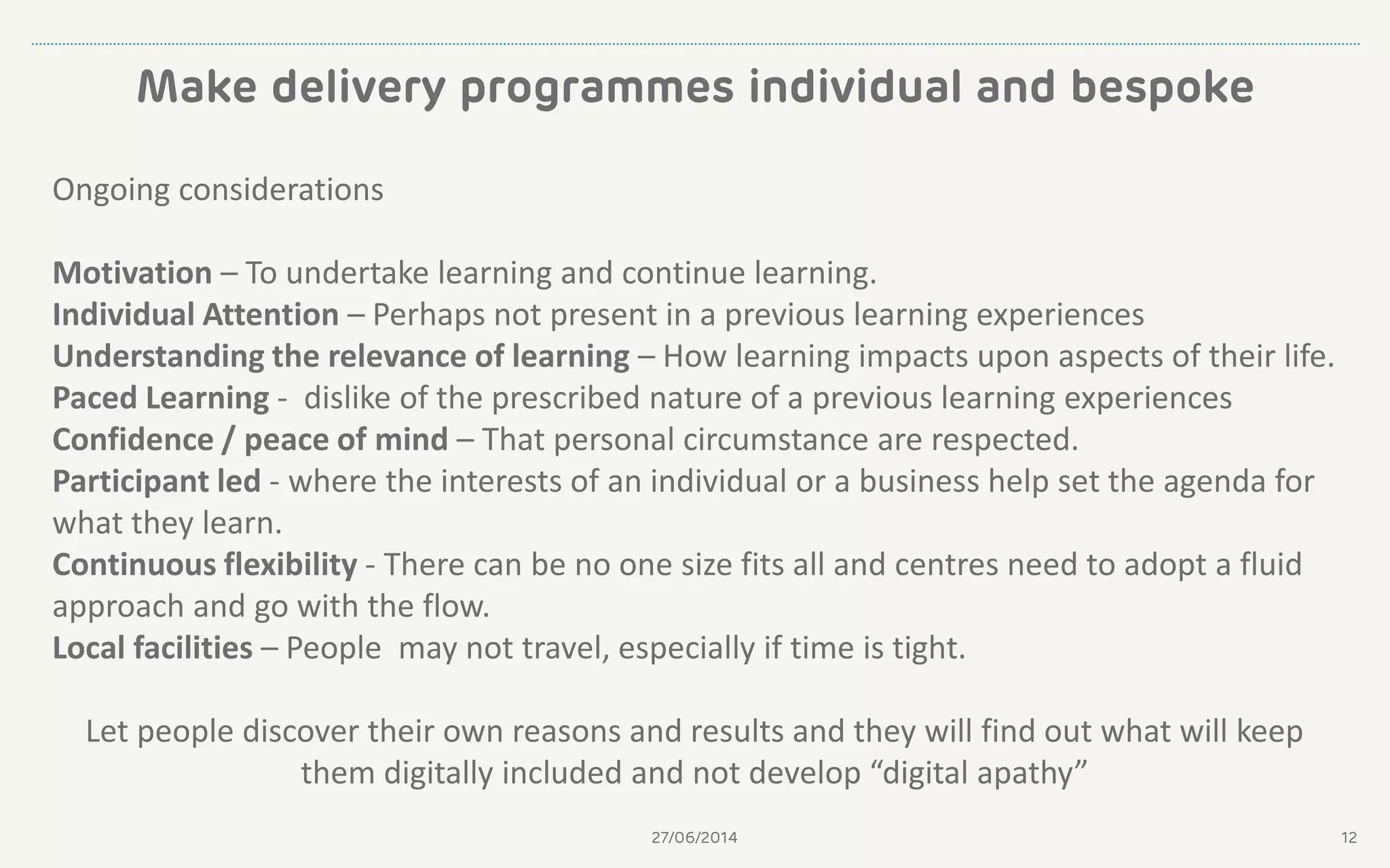 Make delivery programmes individual and bespoke
27/06/2014 12
Ongoing considerations
Motivation – To undertake learning and continue learning.
Individual Attention – Perhaps not present in a previous learning experiences
Understanding the relevance of learning – How learning impacts upon aspects of their life.
Paced Learning - dislike of the prescribed nature of a previous learning experiences
Confidence / peace of mind – That personal circumstance are respected.
Participant led - where the interests of an individual or a business help set the agenda for
what they learn.
Continuous flexibility - There can be no one size fits all and centres need to adopt a fluid
approach and go with the flow.
Local facilities – People may not travel, especially if time is tight.
Let people discover their own reasons and results and they will find out what will keep
them digitally included and not develop “digital apathy”
 