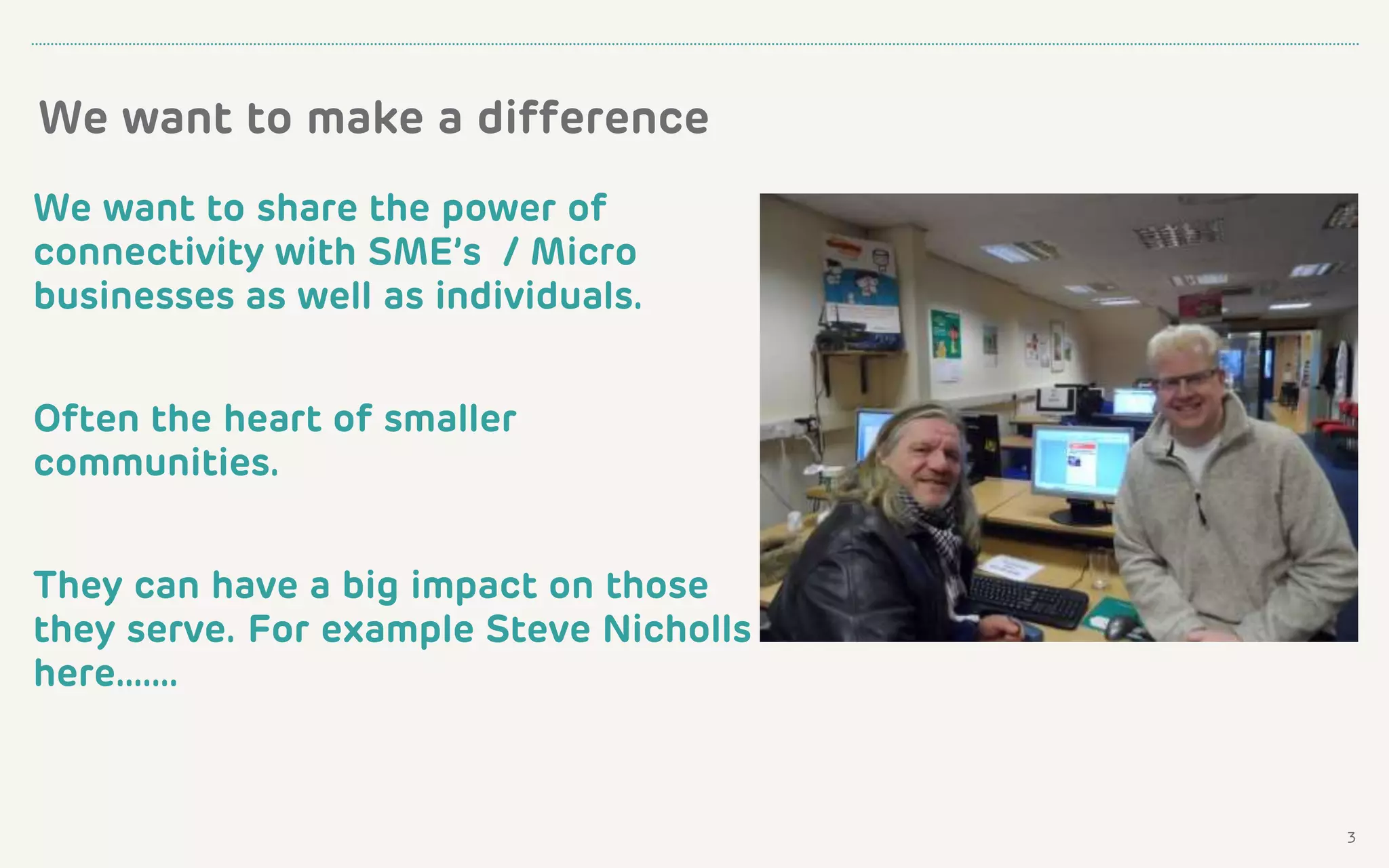 3
We want to make a difference
We want to share the power of
connectivity with SME’s / Micro
businesses as well as individuals.
Often the heart of smaller
communities.
They can have a big impact on those
they serve. For example Steve Nicholls
here…….
 