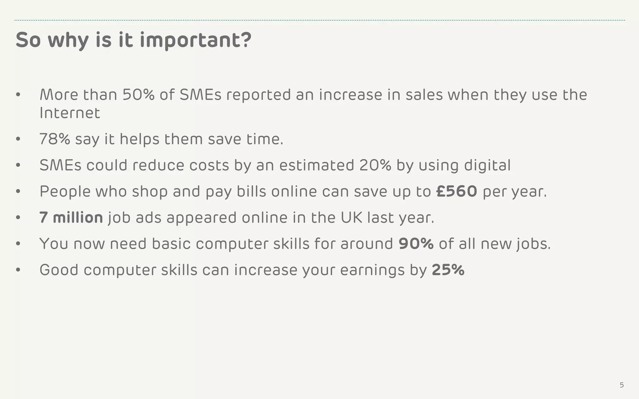 • More than 50% of SMEs reported an increase in sales when they use the
Internet
• 78% say it helps them save time.
• SMEs could reduce costs by an estimated 20% by using digital
• People who shop and pay bills online can save up to £560 per year.
• 7 million job ads appeared online in the UK last year.
• You now need basic computer skills for around 90% of all new jobs.
• Good computer skills can increase your earnings by 25%
So why is it important?
5
 