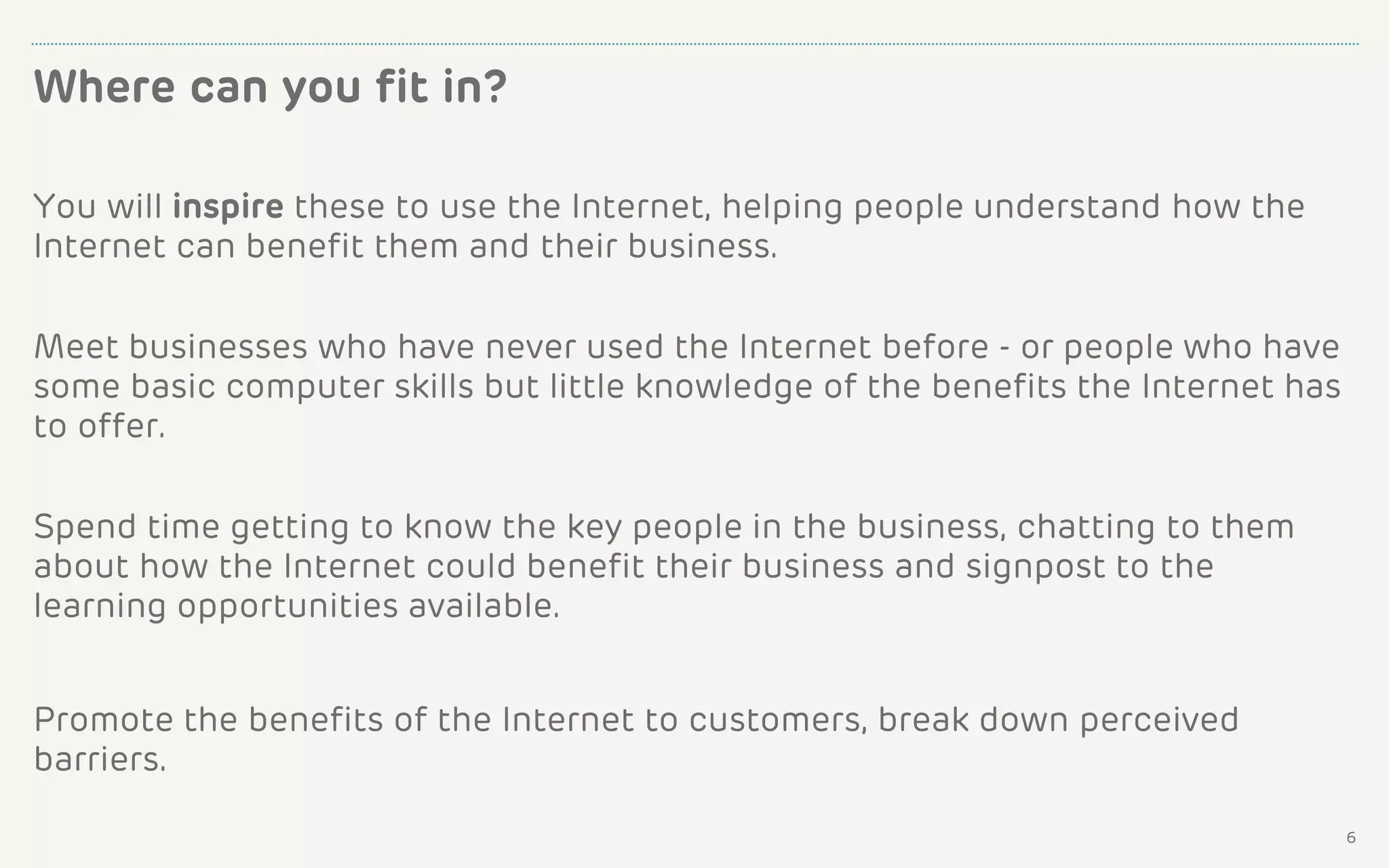 You will inspire these to use the Internet, helping people understand how the
Internet can benefit them and their business.
Meet businesses who have never used the Internet before - or people who have
some basic computer skills but little knowledge of the benefits the Internet has
to offer.
Spend time getting to know the key people in the business, chatting to them
about how the Internet could benefit their business and signpost to the
learning opportunities available.
Promote the benefits of the Internet to customers, break down perceived
barriers.
Where can you fit in?
6
 
