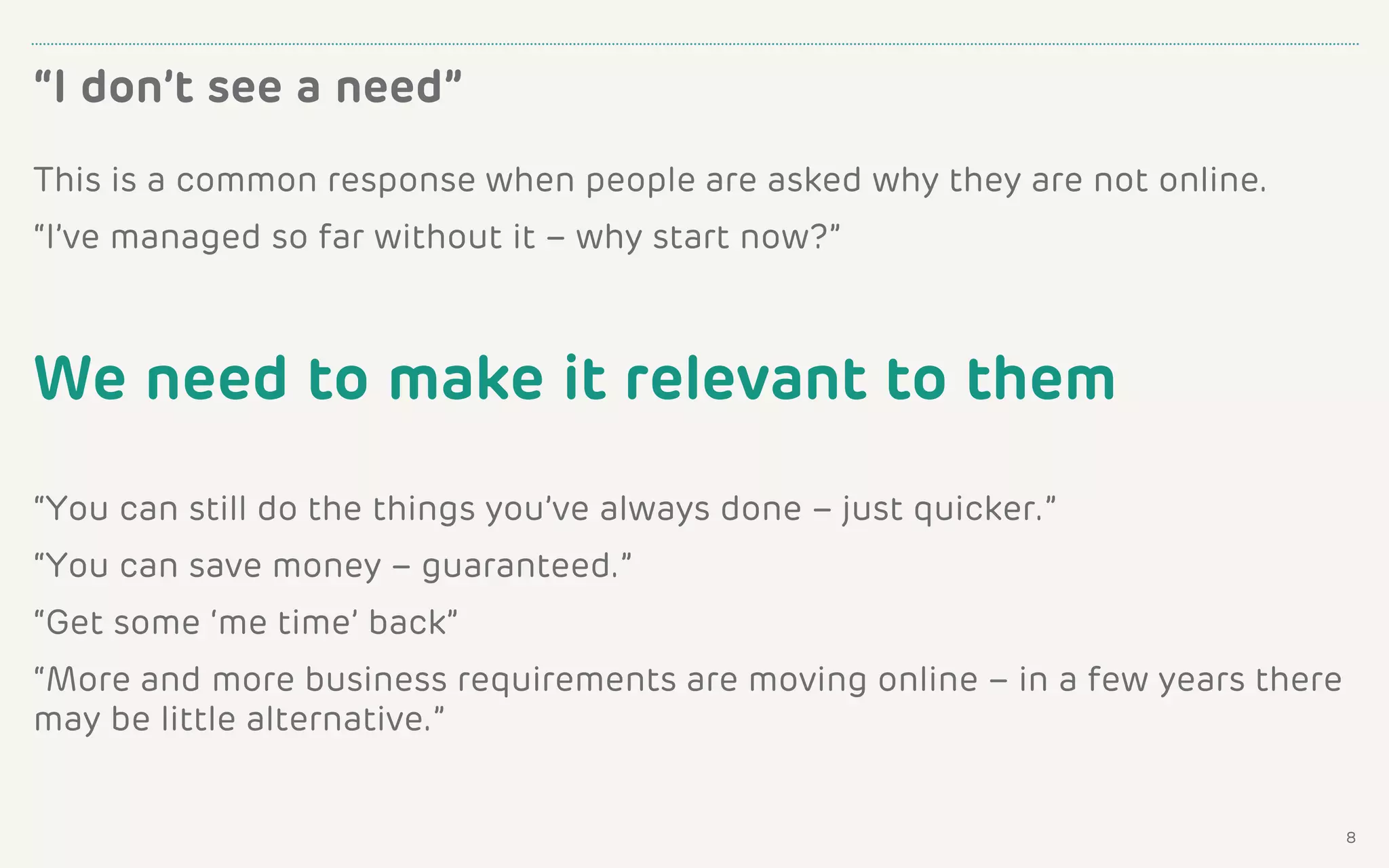 This is a common response when people are asked why they are not online.
“I’ve managed so far without it – why start now?”
We need to make it relevant to them
“You can still do the things you’ve always done – just quicker.”
“You can save money – guaranteed.”
“Get some ‘me time’ back”
“More and more business requirements are moving online – in a few years there
may be little alternative.”
“I don’t see a need”
8
 