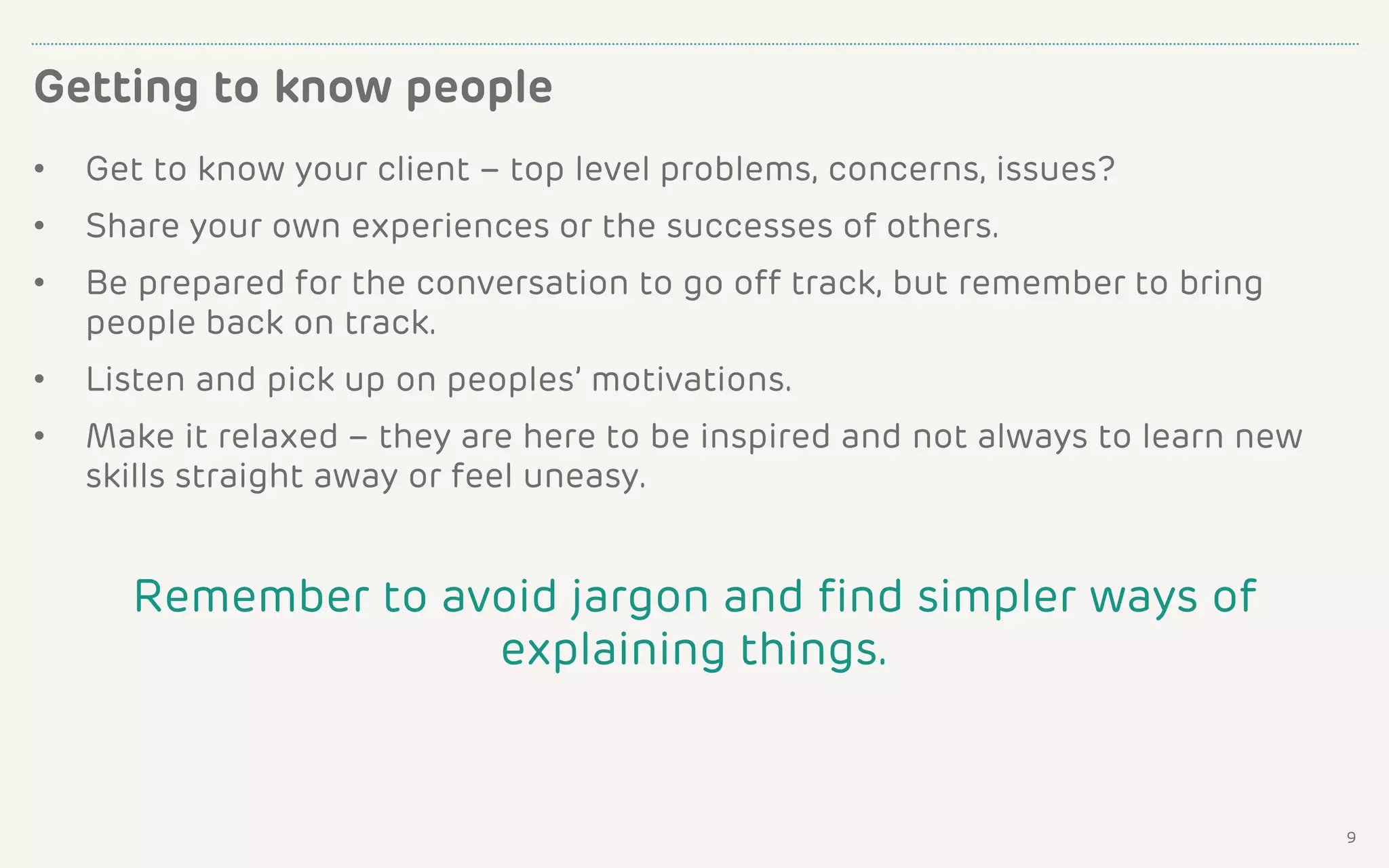 • Get to know your client – top level problems, concerns, issues?
• Share your own experiences or the successes of others.
• Be prepared for the conversation to go off track, but remember to bring
people back on track.
• Listen and pick up on peoples’ motivations.
• Make it relaxed – they are here to be inspired and not always to learn new
skills straight away or feel uneasy.
Remember to avoid jargon and find simpler ways of
explaining things.
Getting to know people
9
 