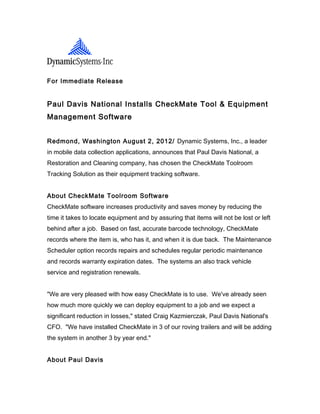 For Immediate Release


Paul Davis National Installs CheckMate Tool & Equipment
Management Software


Redmond, Washington August 2, 2012/ Dynamic Systems, Inc., a leader
in mobile data collection applications, announces that Paul Davis National, a
Restoration and Cleaning company, has chosen the CheckMate Toolroom
Tracking Solution as their equipment tracking software.


About CheckMate Toolroom Software
CheckMate software increases productivity and saves money by reducing the
time it takes to locate equipment and by assuring that items will not be lost or left
behind after a job. Based on fast, accurate barcode technology, CheckMate
records where the item is, who has it, and when it is due back. The Maintenance
Scheduler option records repairs and schedules regular periodic maintenance
and records warranty expiration dates. The systems an also track vehicle
service and registration renewals.


"We are very pleased with how easy CheckMate is to use. We've already seen
how much more quickly we can deploy equipment to a job and we expect a
significant reduction in losses," stated Craig Kazmierczak, Paul Davis National's
CFO. "We have installed CheckMate in 3 of our roving trailers and will be adding
the system in another 3 by year end."


About Paul Davis
 