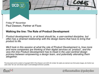 Friday 9th November
  Paul Dawson, Partner at Fluxx

  Walking the line: The Role of Product Development
  Product development is, or at least should be, a user-centred discipline, but
  often has a strained relationship with the design teams that have to bring that
  product to life.

  We‟ll look in this session at what the role of Product Development is, how more
  and more companies are thinking of their digital services as „product‟, and the
  very thin line Product Development has to tread in the user-centred design
  process between empowering a design team, and potentially alienating them
  altogether.

This document and its content is Copyright ©2012 Paul Dawson and UCD UK Limited. No rights are claimed over third party images, all of which are
used under „fair use‟ and whose origin is acknowledged wherever possible.




flux[x]                                                                                      @fluxxstudios @poleydee
 