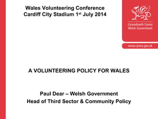 Wales Volunteering Conference
Cardiff City Stadium 1st
July 2014
A VOLUNTEERING POLICY FOR WALES
Paul Dear – Welsh Government
Head of Third Sector & Community Policy
 