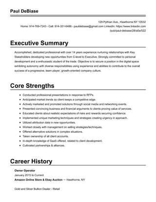 Executive Summary
Areas of Expertise
Work Experience
PAUL DEBIASE
129 Pythian Ave., Hawthorne, NY 10532 | H: 914-769-7243 | C: 914-351-6488 | pauldebiase@gmail.com
Accomplished, dynamic Senior level executive with over 14 years of versatile experience in the digital
advertising and marketing space. Demonstrated ability to provide leadership exhibiting autonomy with
diverse responsibilities using experience and abilities to contribute to the overall success of a progressive,
team player, growth-oriented company culture. Self-directed at personal development and an enthusiastic
student of trade.
Business Development
Partnerships/Alliances
Campaign Development
Strategic Media Planning
Complex Problem Resolution
Cultivating Relationships
SEO/SEM Strategies
CX Education
Jan 2015 to CurrentOwner
Amazon Ecommerce Store & ebay Auction － Westchester, N.Y.
Gold and Silver Bullion Dealer - Retail
Jan 2007 to Jan 2014CEO - Founder
Click2Action D.B.A. Action Based Marketing, Inc. － Westchester, NY
Created and Implemented a trend setting business model focused around SEO.
Keyword ranks increased 100% to 500% resulting in measurable KPIs in 1 week to 3 months.
Grew company worth over 100% each year.
Averaged $50,000 in revenue sold per account.
Successfully maintained 100% client retention.
Company worth sold: $500,000 - $24,000,000
Nov 2008 to Dec 2009Internet Marketing Consultant
Reach Local － NYC, NY
Cultivated and set-up digital solutions including, PPC and Display ads.
Consistently ranked in top 1 - 5 positions in NYC region.
Sold one of the largest accounts, $27,000 monthly budget totaling $324,000 annual revenue.
Averaged 5 new business acquisitions a month.
Built and maintained a $70,000 book of revenue in 6 months.
Averaged $5,000 - $12,000 monthly budgets sold per account.
Maintained a 90% client retention rate.
Over $1,000,000 sold in annual revenue.
Company worth sold: $500,000 - $330,000,000
Oct 2007 to Nov 2008COO - Co-founder
Advanced ROI － Westchester, NY
 