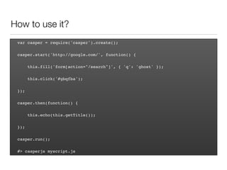 How to use it?
var casper = require('casper').create();
casper.start('http://google.com/', function() {
this.fill('form[action="/search"]', { 'q': 'ghost' });
this.click('#gbqfba');
});
casper.then(function() {
this.echo(this.getTitle());
});
casper.run();
#> casperjs myscript.js
 