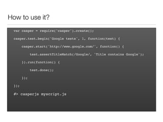How to use it?
var casper = require('casper').create();
casper.test.begin('Google tests', 1, function(test) {
casper.start('http://www.google.com/', function() {
test.assertTitleMatch(/Google/, 'Title contains Google');
}).run(function() {
test.done();
});
});
#> casperjs myscript.js
 