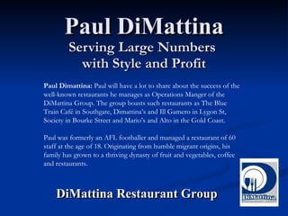 Paul DiMattina Serving Large Numbers  with Style and Profit DiMattina Restaurant Group Paul Dimattina:  Paul will have a lot to share about the success of the well-known restaurants he manages as Operations Manger of the DiMattina Group. The group boasts such restaurants as The Blue Train Café in Southgate, Dimattina’s and Ill Gamero in Lygon St, Society in Bourke Street and Mario’s and Alto in the Gold Coast.  Paul was formerly an AFL footballer and managed a restaurant of 60 staff at the age of 18. Originating from humble migrant origins, his family has grown to a thriving dynasty of fruit and vegetables, coffee and restaurants. 