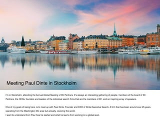 I’m in Stockholm, attending the Annual Global Meeting of IIC Partners. It’s always an interesting gathering of people; members of the board of IIC
Partners, the CEOs, founders and leaders of the individual search ﬁrms that are the members of IIC, and an inspiring array of speakers.
 
One of my goals of being here, is to meet up with Paul Dinte, Founder and CEO of Dinte Executive Search. A ﬁrm that has been around over 25 years,
operating from the Washington DC area but actually, covering the world.
I want to understand from Paul how he started and what he learns from working on a global level.
Meeting Paul Dinte in Stockholm
 