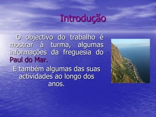 Introdução
  O objectivo do trabalho é
mostrar à turma, algumas
informações da freguesia do
Paul do Mar.
 E também algumas das suas
   actividades ao longo dos
             anos.
 