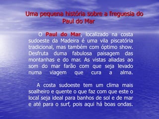 Uma pequena história sobre a freguesia do
           Paul do Mar

      O Paul do Mar, localizado na costa
 sudoeste da Madeira é uma vila piscatória
 tradicional, mas também com óptimo show.
 Desfruta duma fabulosa paisagem das
 montanhas e do mar. As vistas aliadas ao
 som do mar farão com que seja levado
 numa     viagem    que   cura  a   alma.

     A costa sudoeste tem um clima mais
 soalheiro e quente o que faz com que este o
 local seja ideal para banhos de sol e de mar
 e até para o surf, pois aqui há boas ondas.
 