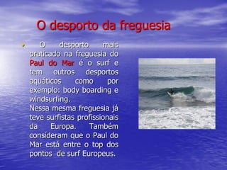 O desporto da freguesia
•      O     desporto      mais
    praticado na freguesia do
    Paul do Mar é o surf e
    tem outros desportos
    aquáticos     como       por
    exemplo: body boarding e
    windsurfing.
    Nessa mesma freguesia já
    teve surfistas profissionais
    da     Europa.    Também
    consideram que o Paul do
    Mar está entre o top dos
    pontos de surf Europeus.
 