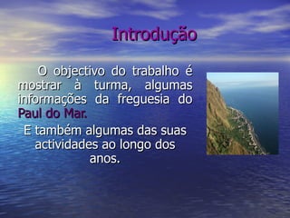 Introdução O objectivo do trabalho é mostrar à turma, algumas informações da freguesia do  Paul do Mar. E também algumas das suas actividades ao longo dos anos. 