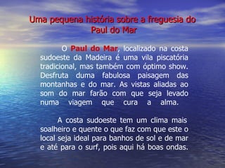 Uma pequena história sobre a freguesia do  Paul do Mar O  Paul do Mar ,   localizado na costa sudoeste da Madeira é uma vila piscatória tradicional, mas também com óptimo show. Desfruta duma fabulosa paisagem das montanhas e do mar. As vistas aliadas ao som do mar farão com que seja levado numa viagem que cura a alma.    A costa sudoeste tem um clima mais soalheiro e quente o que faz com que este o local seja ideal para banhos de sol e de mar e até para o surf, pois aqui há boas ondas. 