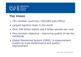 The Vision
• 191 member countries / 650,000 post offices
• Largest logistics chain in the world
• Over 430 billion letters and 6 billion parcels per year
• One common objective - improving quality of service
  worldwide
• Global Monitoring System (GMS): A measurement
  system to track performance and quality
  improvement

                                         © UPU 2009 – All rights reserved
 