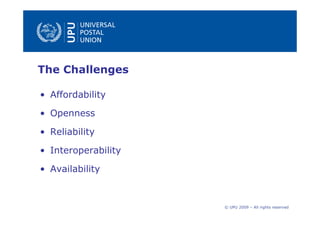 The Challenges

• Affordability

• Openness

• Reliability

• Interoperability

• Availability



                     © UPU 2009 – All rights reserved
 