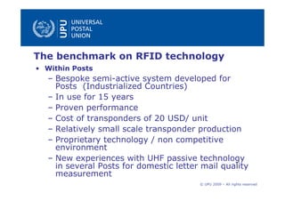 The benchmark on RFID technology
• Within Posts
  – Bespoke semi-active system developed for
    Posts (Industrialized Countries)
  – In use for 15 years
  – Proven performance
  – Cost of transponders of 20 USD/ unit
  – Relatively small scale transponder production
  – Proprietary technology / non competitive
    environment
  – New experiences with UHF passive technology
    in several Posts for domestic letter mail quality
    measurement
                                        © UPU 2009 – All rights reserved
 