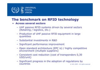 The benchmark on RFID technology
• Across several sectors
   – UHF passive RFID systems driven by several sectors
     (Retailing / logistics, etc.)
   – Production of UHF passive RFID equipment in large
     quantities
   – Substantial investments in R&D
   – Significant performance improvement
   – Open standard architecture (EPC is) / highly competitive
     environment (multiple suppliers)
   – Consistent cost reduction (cost of transponders 0,30
     USD/unit)
   – Significant progress in the adoption of regulations by
     countries                                  © UPU 2009 – All rights reserved
 