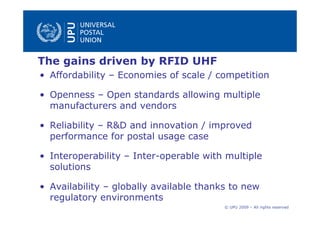 The gains driven by RFID UHF
• Affordability – Economies of scale / competition

• Openness – Open standards allowing multiple
  manufacturers and vendors

• Reliability – R&D and innovation / improved
  performance for postal usage case

• Interoperability – Inter-operable with multiple
  solutions

• Availability – globally available thanks to new
  regulatory environments
                                         © UPU 2009 – All rights reserved
 