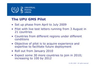 The UPU GMS Pilot
• Set up phase from April to July 2009
• Pilot with live test letters running from 3 August in
  21 countries
• Countries from different regions under different
  conditions
• Objective of pilot is to acquire experience and
  expertise to facilitate future deployment
• Roll out from January 2010
• Expect some 30 more countries to join in 2010;
  increasing to 100 by 2012
                                          © UPU 2009 – All rights reserved
 