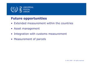 Future opportunities
• Extended measurement within the countries
• Asset management
• Integration with customs measurement
• Measurement of parcels




                                     © UPU 2009 – All rights reserved
 