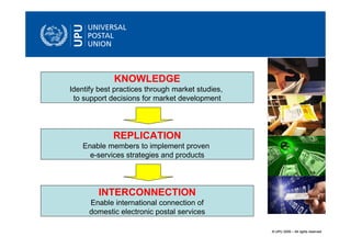 KNOWLEDGE
Identify best practices through market studies,
 to support decisions for market development




             REPLICATION
    Enable members to implement proven
      e-services strategies and products




        INTERCONNECTION
      Enable international connection of
      domestic electronic postal services

                                                  © UPU 2009 – All rights reserved
 