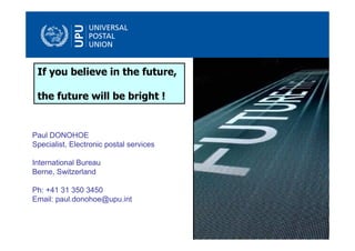 If you believe in the future,

 the future will be bright !


Paul DONOHOE
Specialist, Electronic postal services

International Bureau
Berne, Switzerland

Ph: +41 31 350 3450
Email: paul.donohoe@upu.int


                                         © UPU 2009 – All rights reserved
 