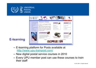 E-learning

  – E-learning platform for Posts available at
     http://www.upu-trainpost.com/
  – New digital postal service courses in 2010
  – Every UPU member post can use these courses to train
    their staff
                                                © UPU 2009 – All rights reserved
 
