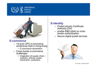 E-identity
                                          – Postal industry Certificate
                                            Authority (CA)
                                          – enable R&D pilots on cross
                                            border authentication
                                          – Secure digital postal services

E-commerce
  – 1st ever UPU e-commerce
    conference held in Hong Kong
     • E-commerce declaration
  – Cross border e-commerce
    challenges
     • Integration of supply chain –
       customs, airlines, posts,
       merchants, customers
                                                              © UPU 2009 – All rights reserved
 