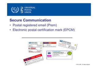 Secure Communication
• Postal registered email (Prem)
• Electronic postal certification mark (EPCM)




                                                © UPU 2009 – All rights reserved
 