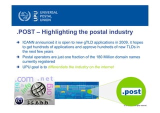 .POST – Highlighting the postal industry
 ICANN announced it is open to new gTLD applications in 2009, it hopes
 to get hundreds of applications and approve hundreds of new TLDs in
 the next few years
 Postal operators are just one fraction of the 180 Million domain names
 currently registered
 UPU goal is to differentiate the industry on the internet




                                                          .post
                                                           © UPU 2009 – All rights reserved
 