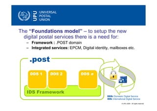 The “Foundations model” – to setup the new
  digital postal services there is a need for:
   – Framework : .POST domain
   – Integrated services: EPCM, Digital identity, mailboxes etc.


    .post
     DDS 1      DDS 2            DDS n



   IDS Framework
                                                DDS: Domestic Digital Service
                                                IDS: International Digital Service
                                                              © UPU 2009 – All rights reserved
 