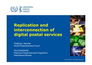 Replication and
interconnection of
digital postal services

PostExpo, Hanover
World Postal Business Forum

Paul DONOHOE
Electronic Postal Services Programme
International Bureau

                                       © UPU 2009 – All rights reserved
 